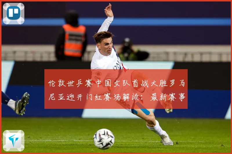 伦敦世乒赛中国女队首战大胜罗马尼亚迎开门红赛场解读：最新赛事动态与深度分析