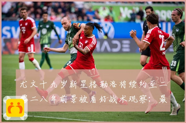尤文十九岁新星格勒洛将续约至二零二八年前景被看好战术观察：最新赛事动态与深度分析
