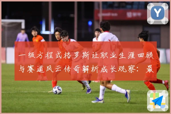 一级方程式格罗斯让职业生涯回顾与赛道风云传奇解析成长观察：最新赛事动态与深度分析