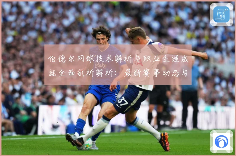 伦德尔网球技术解析与职业生涯成就全面剖析解析：最新赛事动态与深度分析
