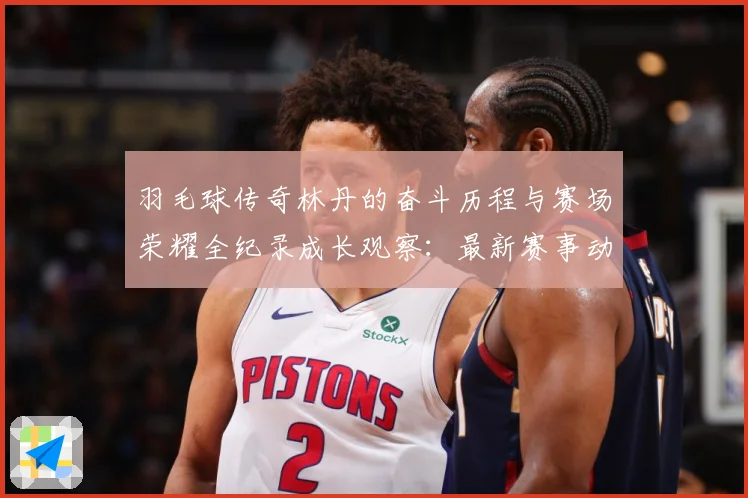 羽毛球传奇林丹的奋斗历程与赛场荣耀全纪录成长观察：最新赛事动态与深度分析