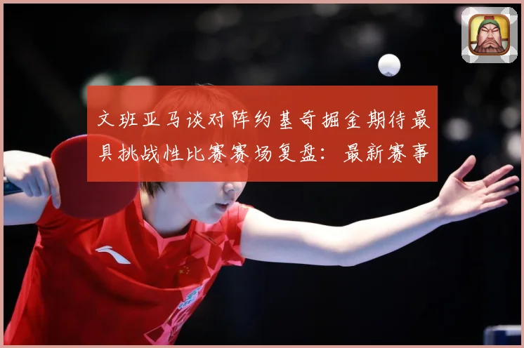 文班亚马谈对阵约基奇掘金期待最具挑战性比赛赛场复盘：最新赛事动态与深度分析