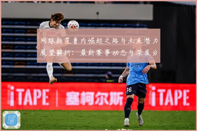 网球新星鲁内崛起之路与未来潜力展望解析：最新赛事动态与深度分析