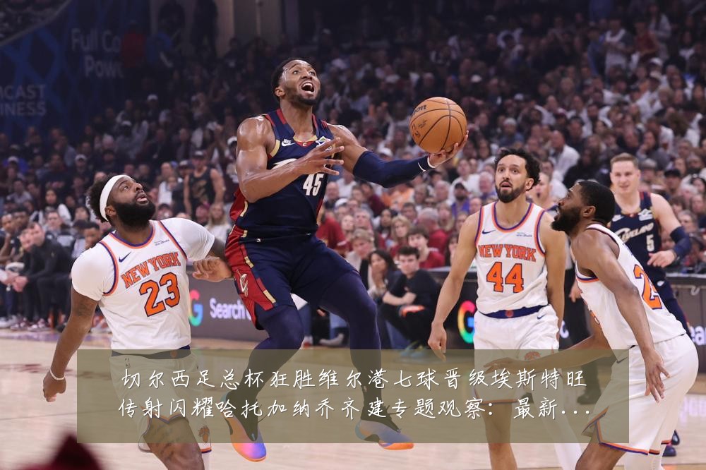 切尔西足总杯狂胜维尔港七球晋级埃斯特旺传射闪耀哈托加纳乔齐建专题观察：最新赛事动态与深度分析